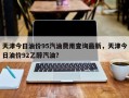 天津今日油价95汽油费用查询最新，天津今日油价92乙醇汽油？