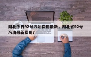 湖北今日92号汽油费用最新，湖北省92号汽油最新费用？