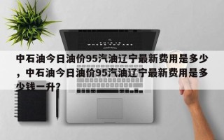 中石油今日油价95汽油辽宁最新费用是多少，中石油今日油价95汽油辽宁最新费用是多少钱一升？