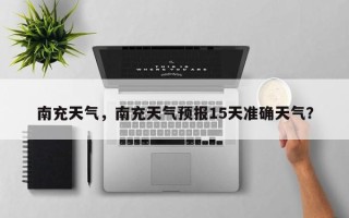 南充天气，南充天气预报15天准确天气？