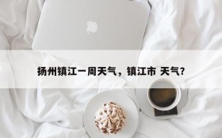 扬州镇江一周天气，镇江市 天气？