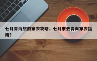 七月青海旅游穿衣攻略，七月末去青海穿衣指南？