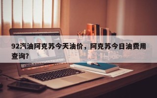 92汽油阿克苏今天油价，阿克苏今日油费用查询？