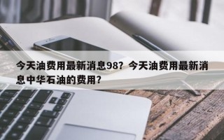 今天油费用最新消息98？今天油费用最新消息中华石油的费用？