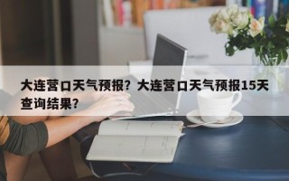 大连营口天气预报？大连营口天气预报15天查询结果？