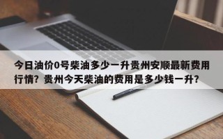 今日油价0号柴油多少一升贵州安顺最新费用行情？贵州今天柴油的费用是多少钱一升？