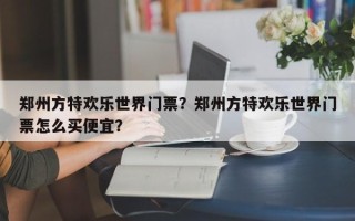 郑州方特欢乐世界门票？郑州方特欢乐世界门票怎么买便宜？