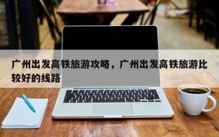 广州出发高铁旅游攻略，广州出发高铁旅游比较好的线路