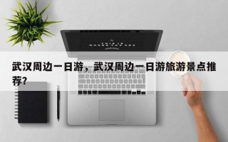 武汉周边一日游，武汉周边一日游旅游景点推荐？