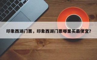 印象西湖门票，印象西湖门票哪里买最便宜？