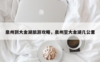 泉州到大金湖旅游攻略，泉州至大金湖几公里