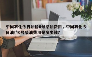 中国石化今日油价0号柴油费用，中国石化今日油价0号柴油费用是多少钱？