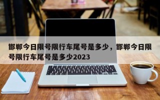 邯郸今日限号限行车尾号是多少，邯郸今日限号限行车尾号是多少2023