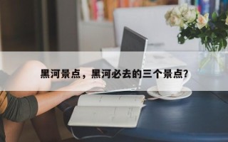 黑河景点，黑河必去的三个景点？