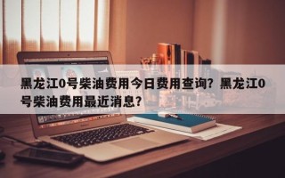 黑龙江0号柴油费用今日费用查询？黑龙江0号柴油费用最近消息？