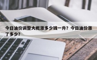 今日油价调整大概涨多少钱一升？今日油价涨了多少？
