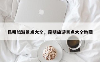 昆明旅游景点大全，昆明旅游景点大全地图