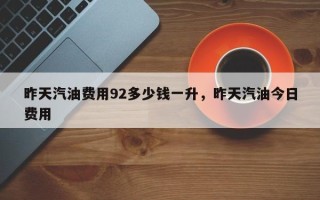 昨天汽油费用92多少钱一升，昨天汽油今日费用