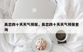 吴忠四十天天气预报，吴忠四十天天气预报查询