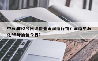 中石油92今日油价查询河南行情？河南中石化95号油价今日？