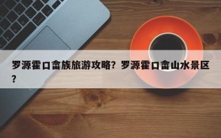 罗源霍口畲族旅游攻略？罗源霍口畲山水景区？