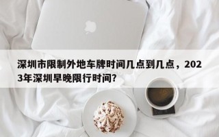 深圳市限制外地车牌时间几点到几点，2023年深圳早晚限行时间？