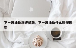 下一波油价涨还是跌，下一波油价什么时候调整