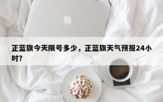 正蓝旗今天限号多少，正蓝旗天气预报24小时？