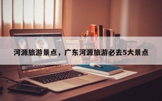 河源旅游景点，广东河源旅游必去5大景点