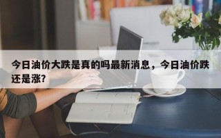 今日油价大跌是真的吗最新消息，今日油价跌还是涨？
