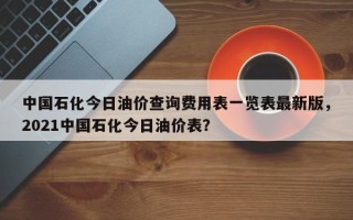 中国石化今日油价查询费用表一览表最新版，2021中国石化今日油价表？