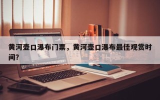 黄河壶口瀑布门票，黄河壶口瀑布最佳观赏时间？