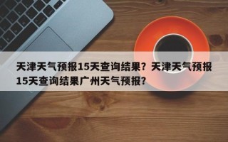 天津天气预报15天查询结果？天津天气预报15天查询结果广州天气预报？