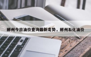 郴州今日油价查询最新走势，郴州石化油价
