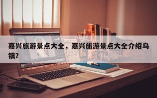嘉兴旅游景点大全，嘉兴旅游景点大全介绍乌镇？