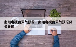 南阳电视台天气预报，南阳电视台天气预报背景音乐