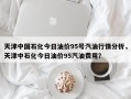 天津中国石化今日油价95号汽油行情分析，天津中石化今日油价95汽油费用？