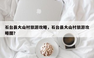 石台县大山村旅游攻略，石台县大山村旅游攻略图？