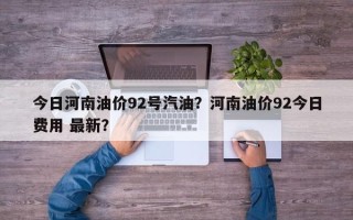 今日河南油价92号汽油？河南油价92今日费用 最新？