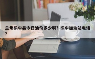 兰州榆中县今日油价多少啊？榆中加油站电话？