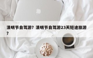 清明节自驾游？清明节自驾游23天短途旅游？