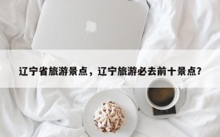 辽宁省旅游景点，辽宁旅游必去前十景点？