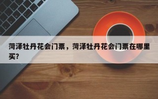 菏泽牡丹花会门票，菏泽牡丹花会门票在哪里买？