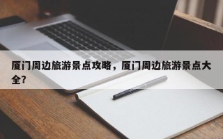 厦门周边旅游景点攻略，厦门周边旅游景点大全？