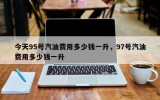 今天95号汽油费用多少钱一升，97号汽油费用多少钱一升