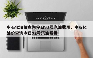 中石化油价查询今日92号汽油费用，中石化油价查询今日92号汽油费用