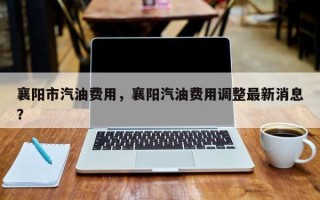 襄阳市汽油费用，襄阳汽油费用调整最新消息？