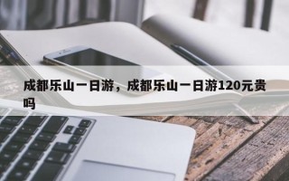 成都乐山一日游，成都乐山一日游120元贵吗