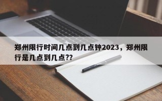 郑州限行时间几点到几点钟2023，郑州限行是几点到几点?？