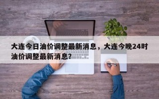 大连今日油价调整最新消息，大连今晚24时油价调整最新消息？